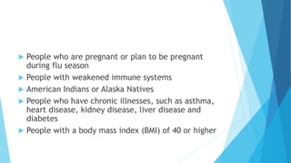  People who are pregnant or plan to be pregnant
during flu season
 People with weakened immune systems
 American Indians or Alaska Natives
 People who have chronic illnesses, such as asthma,
heart disease, kidney disease, liver disease and
diabetes
 People with a body mass index (BMI) of 40 or higher
 