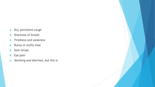  Dry, persistent cough
 Shortness of breath
 Tiredness and weakness
 Runny or stuffy nose
 Sore throat
 Eye pain
 Vomiting and diarrhea, but this is
 