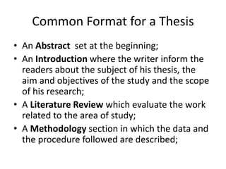 Common Format for a Thesis
• An Abstract set at the beginning;
• An Introduction where the writer inform the
  readers about the subject of his thesis, the
  aim and objectives of the study and the scope
  of his research;
• A Literature Review which evaluate the work
  related to the area of study;
• A Methodology section in which the data and
  the procedure followed are described;
 