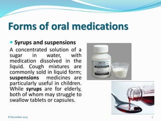 Forms of oral medications
 Syrups and suspensions
A concentrated solution of a
sugar in water, with
medication dissolved in the
liquid. Cough mixtures are
commonly sold in liquid form;
suspensions medicines are
particularly useful in children.
While syrups are for elderly,
both of whom may struggle to
swallow tablets or capsules.
78 December 2015
 