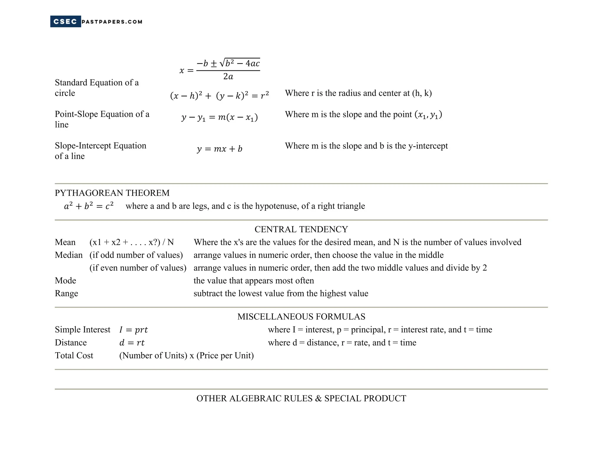 Standard Equation of a
circle
Point-Slope Equation of a
line
Slope-Intercept Equation
of a line
√ 4
2
Where r is the radius and center at (h, k)
Where m is the slope and the point ,
Where m is the slope and b is the y-intercept
PYTHAGOREAN THEOREM
where a and b are legs, and c is the hypotenuse, of a right triangle
CENTRAL TENDENCY
Mean (x1 + x2 + . . . . x?) / N Where the x's are the values for the desired mean, and N is the number of values involved
Median (if odd number of values) arrange values in numeric order, then choose the value in the middle
(if even number of values) arrange values in numeric order, then add the two middle values and divide by 2
Mode the value that appears most often
Range subtract the lowest value from the highest value
MISCELLANEOUS FORMULAS
Simple Interest where I = interest, p = principal, r = interest rate, and t = time
Distance where d = distance, r = rate, and t = time
Total Cost (Number of Units) x (Price per Unit)
OTHER ALGEBRAIC RULES & SPECIAL PRODUCT
 