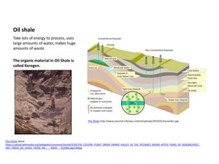 Oil shale
Take lots of energy to process, uses
large amounts of water, makes huge
amounts of waste.
The organic material in Oil Shale is
called Kerogen.
This Photo http://www.cjournal.info/wp-content/uploads/2014/01/tarsands1.jpg
This Photo above
https://upload.wikimedia.org/wikipedia/commons/thumb/3/36/THE_COLONY_PLANT_(NEAR_GRAND_VALLEY_IN_THE_PICEANCE_BASIN)_AFTER_YEARS_OF_RESEARCH%2C_
HAS_TAKEN_OIL_SHALE_FROM_AN..._-_NARA_-_552686.jpg/1200px
 