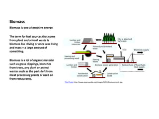 Biomass
Biomass is one alternative energy.
The term for fuel sources that come
from plant and animal waste is
biomass Bio =living or once was living
and mass = a large amount of
something.
Biomass is a lot of organic material
such as grass clippings, branches
from trees, any plant or animal
wastes such as the parts left from
meat processing plants or used oil
from restaurants.
This Photo http://www.appropedia.org/images/0/03/Biomass-cycle.jpg
 