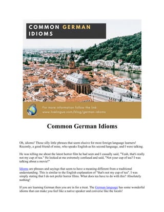Common German Idioms
Oh, idioms! Those silly little phrases that seem elusive for most foreign language learners!
Recently, a good friend of mine, who speaks English as his second language, and I were talking.
He was telling me about the latest horror film he had seen and I casually said, "Yeah, that's really
not my cup of tea." He looked at me extremely confused and said, "Not your cup of tea? I was
talking about a movie!"
Idioms are phrases and sayings that seem to have a meaning different from a traditional
understanding. This is similar to the English explanation of "that's not my cup of tea". I was
simply stating that I do not prefer horror films. What does tea have to do with this? Absolutely
nothing!
If you are learning German then you are in for a treat. The German language has some wonderful
idioms that can make you feel like a native speaker and converse like the locals!
 