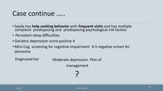Case continue …..
10
• Syeda has help seeking behavior with frequent visits and has multiple
complaint predisposing and predisposing psychological risk factors
• Persistent sleep difficulties
• Geriatric depression score positive 4
• Mini-Cog screening for cognitive impairment 4-5 negative screen for
dementia
Diagnosed her Moderate depression Plan of
management
?
9/5/2021 DR WAFA SHEIKH
 