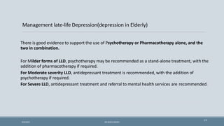 Management late-life Depression(depression in Elderly)
There is good evidence to support the use of Psychotherapy or Pharmacotherapy alone, and the
two in combination.
For Milder forms of LLD, psychotherapy may be recommended as a stand-alone treatment, with the
addition of pharmacotherapy if required.
For Moderate severity LLD, antidepressant treatment is recommended, with the addition of
psychotherapy if required.
For Severe LLD, antidepressant treatment and referral to mental health services are recommended.
11
9/5/2021 DR WAFA SHEIKH
 