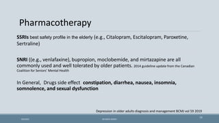 Pharmacotherapy
SSRIs best safety profile in the elderly (e.g., Citalopram, Escitalopram, Paroxetine,
Sertraline)
SNRI ((e.g., venlafaxine), bupropion, moclobemide, and mirtazapine are all
commonly used and well tolerated by older patients. 2014 guideline update from the Canadian
Coalition for Seniors’ Mental Health
In General, Drugs side effect constipation, diarrhea, nausea, insomnia,
somnolence, and sexual dysfunction
Depression in older adults diagnosis and management BCMJ vol 59 2019
13
9/5/2021 DR WAFA SHEIKH
 
