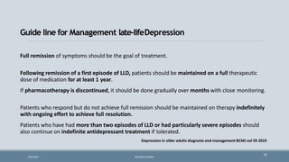 Full remission of symptoms should be the goal of treatment.
Following remission of a first episode of LLD, patients should be maintained on a full therapeutic
dose of medication for at least 1 year.
If pharmacotherapy is discontinued, it should be done gradually over months with close monitoring.
Patients who respond but do not achieve full remission should be maintained on therapy indefinitely
with ongoing effort to achieve full resolution.
Patients who have had more than two episodes of LLD or had particularly severe episodes should
also continue on indefinite antidepressant treatment if tolerated.
Depression in older adults diagnosis and management BCMJ vol 59 2019
16
Guide line for Management late-lifeDepression
9/5/2021 DR WAFA SHEIKH
 