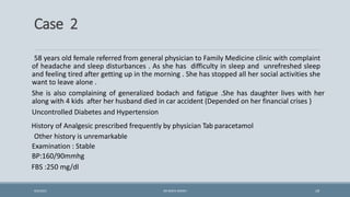 Case 2
58 years old female referred from general physician to Family Medicine clinic with complaint
of headache and sleep disturbances . As she has difficulty in sleep and unrefreshed sleep
and feeling tired after getting up in the morning . She has stopped all her social activities she
want to leave alone .
She is also complaining of generalized bodach and fatigue .She has daughter lives with her
along with 4 kids after her husband died in car accident (Depended on her financial crises )
Uncontrolled Diabetes and Hypertension
History of Analgesic prescribed frequently by physician Tab paracetamol
Other history is unremarkable
Examination : Stable
BP:160/90mmhg
FBS :250 mg/dl
19
9/5/2021 DR WAFA SHEIKH
 