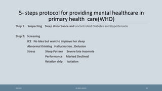 5- steps protocol for providing mental healthcare in
primary health care(WHO)
Step 1 Suspecting Sleep disturbance and uncontrolled Diabetes and Hypertension
Step 2: Screening
ICE No Idea but want to improve her sleep
Abnormal thinking Hallucination , Delusion
Stress Sleep Pattern Severe late insomnia
Performance Marked Declined
Relation ship Isolation
22
9/5/2021 DR WAFA SHEIKH
 