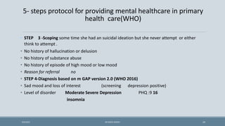5- steps protocol for providing mental healthcare in primary
health care(WHO)
• STEP 3 -Scoping some time she had an suicidal ideation but she never attempt or either
think to attempt .
• No history of hallucination or delusion
• No history of substance abuse
• No history of episode of high mood or low mood
• Reason for referral no
• STEP 4-Diagnosis based on m GAP version 2.0 (WHO 2016)
• Sad mood and loss of interest (screening depression positive)
• Level of disorder Moderate Severe Depression PHQ :9 16
insomnia
24
9/5/2021 DR WAFA SHEIKH
 