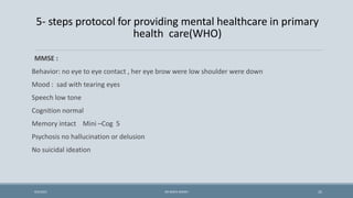 5- steps protocol for providing mental healthcare in primary
health care(WHO)
MMSE :
Behavior: no eye to eye contact , her eye brow were low shoulder were down
Mood : sad with tearing eyes
Speech low tone
Cognition normal
Memory intact Mini –Cog 5
Psychosis no hallucination or delusion
No suicidal ideation
25
9/5/2021 DR WAFA SHEIKH
 