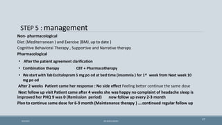 STEP 5 : management
27
Non- pharmacological
Diet (Mediterranean ) and Exercise (BMJ, up to date )
Cognitive Behavioral Therapy , Supportive and Narrative therapy
Pharmacological
• After the patient agreement clarification
• Combination therapy CBT + Pharmacotherapy
• We start with Tab Escitalopram 5 mg po od at bed time (insomnia ) for 1st week from Next week 10
mg po od
After 2 weeks Patient came her response : No side effect Feeling better continue the same dose
Next follow up visit Patient came after 4 weeks she was happy no complaint of headache sleep is
improved her PHQ 9 was 0 (Remission period) now follow up every 2-3 month
Plan to continue same dose for 6-9 month (Maintenance therapy ) ….continued regular follow up
9/5/2021 DR WAFA SHEIKH
 