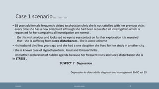 • 68 years old female frequently visited to physician clinic she is not satisfied with her previous visits
every time she has a new complaint although she had been requested all investigation which is
requested for her complaints all investigation are normal .
• On this visit anxious and looks sad no eye to eye contact on further exploration it is revealed
that she is suffering from sleep disturbances . She is alone at home
• His husband died few years ago and she had a one daughter she lived for her study in another city.
• She is known case of Hypothyroidism , Gout and Osteoarthritis .
On further exploration of hidden agenda because her frequent visits and sleep disturbance she is
in STRESS .
SUSPECT ? Depression
Depression in older adults diagnosis and management BMJC vol 19
Case 1 scenario…………
3
9/5/2021 DR WAFA SHEIKH
 