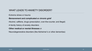 WHAT LEADS TO ANXIETY DISORDER?
•Extreme stress or trauma
•Bereavement and complicated or chronic grief
•Alcohol, caffeine, drugs (prescription, over-the-counter, and illegal)
•A family history of anxiety disorders
•Other medical or mental illnesses or
•Neurodegenerative disorders (like Alzheimer’s or other dementias)
34
9/5/2021 DR WAFA SHEIKH
 