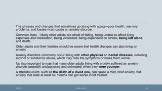 The stresses and changes that sometimes go along with aging—poor health, memory
problems, and losses—can cause an anxiety disorder.
Common fears : Many older adults are afraid of falling, being unable to afford living
expenses and medication, being victimized, being dependent on others, being left alone,
and death.
Older adults and their families should be aware that health changes can also bring on
anxiety.
Anxiety disorders commonly occur along with other physical or mental illnesses, including
alcohol or substance abuse, which may hide the symptoms or make them worse.
It’s also important to note that many older adults living with anxiety suffered an anxiety
disorder (possibly undiagnosed and untreated) when they were younger.
A stressful event, such as the death of a loved one, can cause a mild, brief anxiety, but
anxiety that lasts at least six months can get worse if not treated.
35
9/5/2021 DR WAFA SHEIKH
 