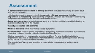 Assessment
A comprehensive assessment of anxiety disorders includes interviewing the older adult
and her/his caregiver .
It is thus important to assess not only the severity of these symptoms; but also
impairment in functioning because of the symptoms. This can be achieved by interviewing
the patient and the caregiver, keeping the following in mind:
•Fears and concerns as a part of normal aging e. g. Limited mobility in an elderly leading to
avoidance of going out of the house)
•Anxiety associated with dementia
•Medical disorders which may mimic anxiety symptoms')
•Co-morbidities cardiac illness, depression, malignancy, Parkinson's disease, auto-immune
disorders, collagen vascular diseases, endocrine disorders etc.)
•Clinical presentation in young adults and elderly differs. For e.g., in elderly phobia is
experienced as a fear of situations or inanimate stimuli, such as lightening whereas among
young people phobia is usually of animals')
•The ‘worried well’ Worry as a symptom in older adults, independent of a diagnosable
disorder.
37
9/5/2021 DR WAFA SHEIKH
 