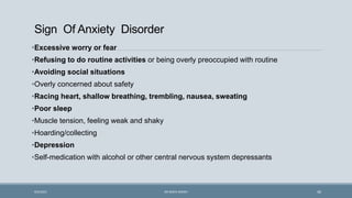 Sign Of Anxiety Disorder
•Excessive worry or fear
•Refusing to do routine activities or being overly preoccupied with routine
•Avoiding social situations
•Overly concerned about safety
•Racing heart, shallow breathing, trembling, nausea, sweating
•Poor sleep
•Muscle tension, feeling weak and shaky
•Hoarding/collecting
•Depression
•Self-medication with alcohol or other central nervous system depressants
40
9/5/2021 DR WAFA SHEIKH
 