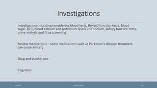 Investigations
Investigations including considering blood tests, thyroid function tests, blood
sugar, ECG, blood calcium and potassium levels and sodium, kidney function tests,
urine analysis and drug screening
Review medications – some medications such as Parkinson’s disease treatment
can cause anxiety
Drug and alcohol use
Cognition
44
9/5/2021 DR WAFA SHEIKH
 
