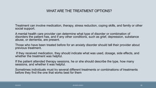 WHAT ARE THE TREATMENT OPTIONS?
Treatment can involve medication, therapy, stress reduction, coping skills, and family or other
social support.
A mental health care provider can determine what type of disorder or combination of
disorders the patient has, and if any other conditions, such as grief, depression, substance
abuse, or dementia, are present.
Those who have been treated before for an anxiety disorder should tell their provider about
previous treatment.
If they received medication, they should indicate what was used, dosage, side effects, and
whether the treatment was helpful.
If the patient attended therapy sessions, he or she should describe the type, how many
sessions, and whether it was helpful.
Sometimes individuals must try several different treatments or combinations of treatments
before they find the one that works best for them
45
9/5/2021 DR WAFA SHEIKH
 