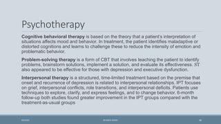 Psychotherapy
Cognitive behavioral therapy is based on the theory that a patient’s interpretation of
situations affects mood and behavior. In treatment, the patient identifies maladaptive or
distorted cognitions and learns to challenge these to reduce the intensity of emotion and
problematic behavior.
Problem-solving therapy is a form of CBT that involves teaching the patient to identify
problems, brainstorm solutions, implement a solution, and evaluate its effectiveness. ST
also appeared to be effective for those with depression and executive dysfunction.
Interpersonal therapy is a structured, time-limited treatment based on the premise that
onset and recurrence of depression is related to interpersonal relationships. IPT focuses
on grief, interpersonal conflicts, role transitions, and interpersonal deficits. Patients use
techniques to explore, clarify, and express feelings, and to change behavior. 6-month
follow-up both studies found greater improvement in the IPT groups compared with the
treatment-as-usual groups
46
9/5/2021 DR WAFA SHEIKH
 