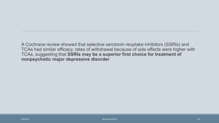 A Cochrane review showed that selective serotonin reuptake inhibitors (SSRIs) and
TCAs had similar efficacy, rates of withdrawal because of side effects were higher with
TCAs, suggesting that SSRIs may be a superior first choice for treatment of
nonpsychotic major depressive disorder
47
9/5/2021 DR WAFA SHEIKH
 