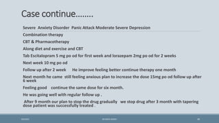 Case continue……..
Severe Anxiety Disorder Panic Attack Moderate Severe Depression
Combination therapy
CBT & Pharmacotherapy
Along diet and exercise and CBT
Tab Escitalopram 5 mg po od for first week and lorazepam 2mg po od for 2 weeks
Next week 10 mg po od
Follow up after 2 week He improve feeling better continue therapy one month
Next month he came still feeling anxious plan to increase the dose 15mg po od follow up after
6 week
Feeling good continue the same dose for six month.
He was going well with regular follow up .
After 9 month our plan to stop the drug gradually we stop drug after 3 month with tapering
dose patient was successfully treated .
49
9/5/2021 DR WAFA SHEIKH
 