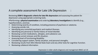 A complete assessment for Late Life Depression :
5
Reviewing DSM-5 diagnostic criteria for late-life depression and assessing the patient for
depression using appropriate screening tools.
•Performing a physical examination and ordering laboratory investigations to identify (e.g.,
hypothyroidism, anemia).
• Determining severity of condition, including presence of psychosis or catatonia.
• Assessing suicide risk.
• Identifying any comorbid psychiatric and medical illnesses.
• Identifying any personal or family history of mood disorder.
• Reviewing current medications, allergies, and substance use.
• Reviewing current stresses and life situation.
• Assessing level of functioning/disability.
• Considering support system, family situation, and personal strengths.
• Reviewing results from Mini-Mental State Exam and any other tests for cognitive function.
• Reviewing collateral information.
Depression in older adults diagnosis and management BMJC vol 19
9/5/2021 DR WAFA SHEIKH
 