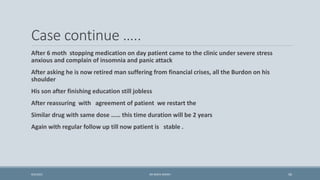 Case continue …..
After 6 moth stopping medication on day patient came to the clinic under severe stress
anxious and complain of insomnia and panic attack
After asking he is now retired man suffering from financial crises, all the Burdon on his
shoulder
His son after finishing education still jobless
After reassuring with agreement of patient we restart the
Similar drug with same dose …… this time duration will be 2 years
Again with regular follow up till now patient is stable .
50
9/5/2021 DR WAFA SHEIKH
 