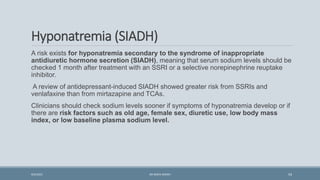 Hyponatremia (SIADH)
A risk exists for hyponatremia secondary to the syndrome of inappropriate
antidiuretic hormone secretion (SIADH), meaning that serum sodium levels should be
checked 1 month after treatment with an SSRI or a selective norepinephrine reuptake
inhibitor.
A review of antidepressant-induced SIADH showed greater risk from SSRIs and
venlafaxine than from mirtazapine and TCAs.
Clinicians should check sodium levels sooner if symptoms of hyponatremia develop or if
there are risk factors such as old age, female sex, diuretic use, low body mass
index, or low baseline plasma sodium level.
54
9/5/2021 DR WAFA SHEIKH
 