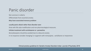 Panic disorder
Not common in elderly
Differentiate from essential anxiety
May have associated memory problem
usually panic attack rather than disorder seen
Strat with life style modification and non pharmacological measures
Initiate treatment with escitalopram or paroxetine
Benzodiazepine should be avoided due to rebound anxiety
In no response consider changing/ or augment with mirtazapine , venlafaxine or imipramine
Clinical practice guidelines for Geriatric Anxiety Disorders Indian journal of Psychiatry 2018
58
9/5/2021 DR WAFA SHEIKH
 