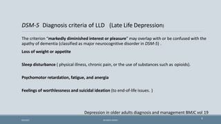 DSM-5 Diagnosis criteria of LLD (Late Life Depression)
The criterion “markedly diminished interest or pleasure” may overlap with or be confused with the
apathy of dementia (classified as major neurocognitive disorder in DSM-5) .
Loss of weight or appetite
Sleep disturbance ( physical illness, chronic pain, or the use of substances such as opioids).
Psychomotor retardation, fatigue, and anergia
Feelings of worthlessness and suicidal ideation (to end-of-life issues. )
Depression in older adults diagnosis and management BMJC vol 19
6
9/5/2021 DR WAFA SHEIKH
 