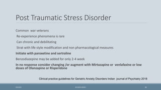 Post Traumatic Stress Disorder
Common war veterans
Re-experience phenomena is rare
Can chronic and debilitating
Strat with life style modification and non pharmacological measures
Initiate with paroxetine and sertraline
Benzodiazepine may be added for only 2-4 week
In no response consider changing /or augment with Mirtazapine or venlafaxine or low
doses of Olanzapine or Risperidone
Clinical practice guidelines for Geriatric Anxiety Disorders Indian journal of Psychiatry 2018
61
9/5/2021 DR WAFA SHEIKH
 