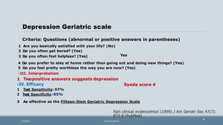 Depression Geriatric scale
Criteria: Questions (abnormal or positive answers in parentheses)
Yes
1 A
.re you basically satisfied with your life? (No)
2 D
.o you often get bored? (Yes)
3 D
.o you often feel helpless? (Yes)
4 D
.o you prefer to stay at home rather than going out and doing new things? (Yes)
5 D
.o you feel pretty worthless the way you are now? (Yes)
• III. Interpretation
Syeda score 4
1 Twopositive answers suggests depression
•IV. Efficacy
1 Test Sensitivity: 97%
2 Test Specificity: 85%
3 A
.s effective as the Fifteen-Item Geriatric Depression Scale
Fpin clinical evidenceHoyl (1999) J Am Geriatr Soc 47(7):
873-8 [PubMed]
8
9/5/2021 DR WAFA SHEIKH
 