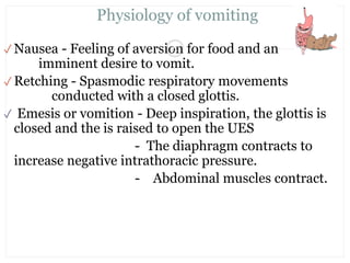 Physiology of vomiting
✓ Nausea - Feeling of aversion for food and an
imminent desire to vomit.
✓ Retching - Spasmodic respiratory movements
conducted with a closed glottis.
✓ Emesis or vomition - Deep inspiration, the glottis is
closed and the is raised to open the UES
- The diaphragm contracts to
increase negative intrathoracic pressure.
- Abdominal muscles contract.
20
Mr. Vinod VB. pedi dept
 