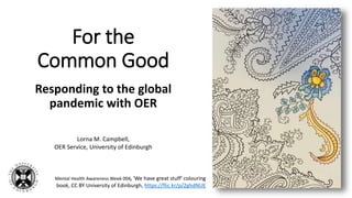 For the
Common Good
Responding to the global
pandemic with OER
Lorna M. Campbell,
OER Service, University of Edinburgh
Mental Health Awareness Week 004, 'We have great stuff' colouring
book, CC BY University of Edinburgh, https://flic.kr/p/2ghdNUE
 