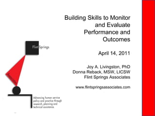 Building Skills to Monitor and Evaluate Performance and Outcomes Joy A. Livingston, PhD Donna Reback, MSW, LICSW Flint Springs Associates www.flintspringsassociates.com April 14, 2011 