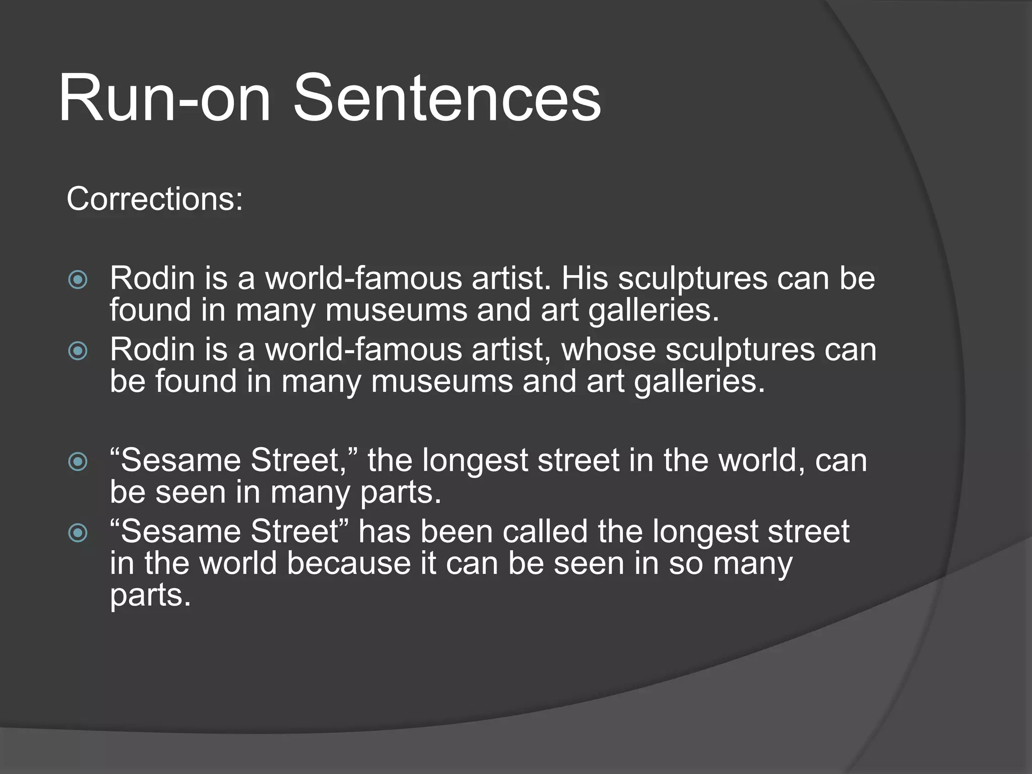 Run-on Sentences
Corrections:
 Rodin is a world-famous artist. His sculptures can be
found in many museums and art galleries.
 Rodin is a world-famous artist, whose sculptures can
be found in many museums and art galleries.
 “Sesame Street,” the longest street in the world, can
be seen in many parts.
 “Sesame Street” has been called the longest street
in the world because it can be seen in so many
parts.
 