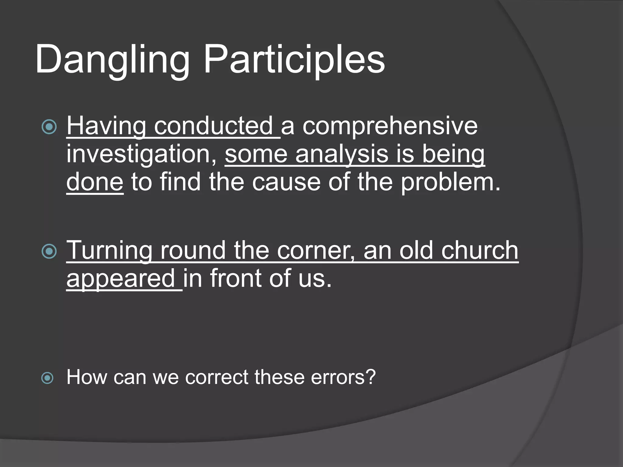Dangling Participles
 Having conducted a comprehensive
investigation, some analysis is being
done to find the cause of the problem.
 Turning round the corner, an old church
appeared in front of us.
 How can we correct these errors?
 