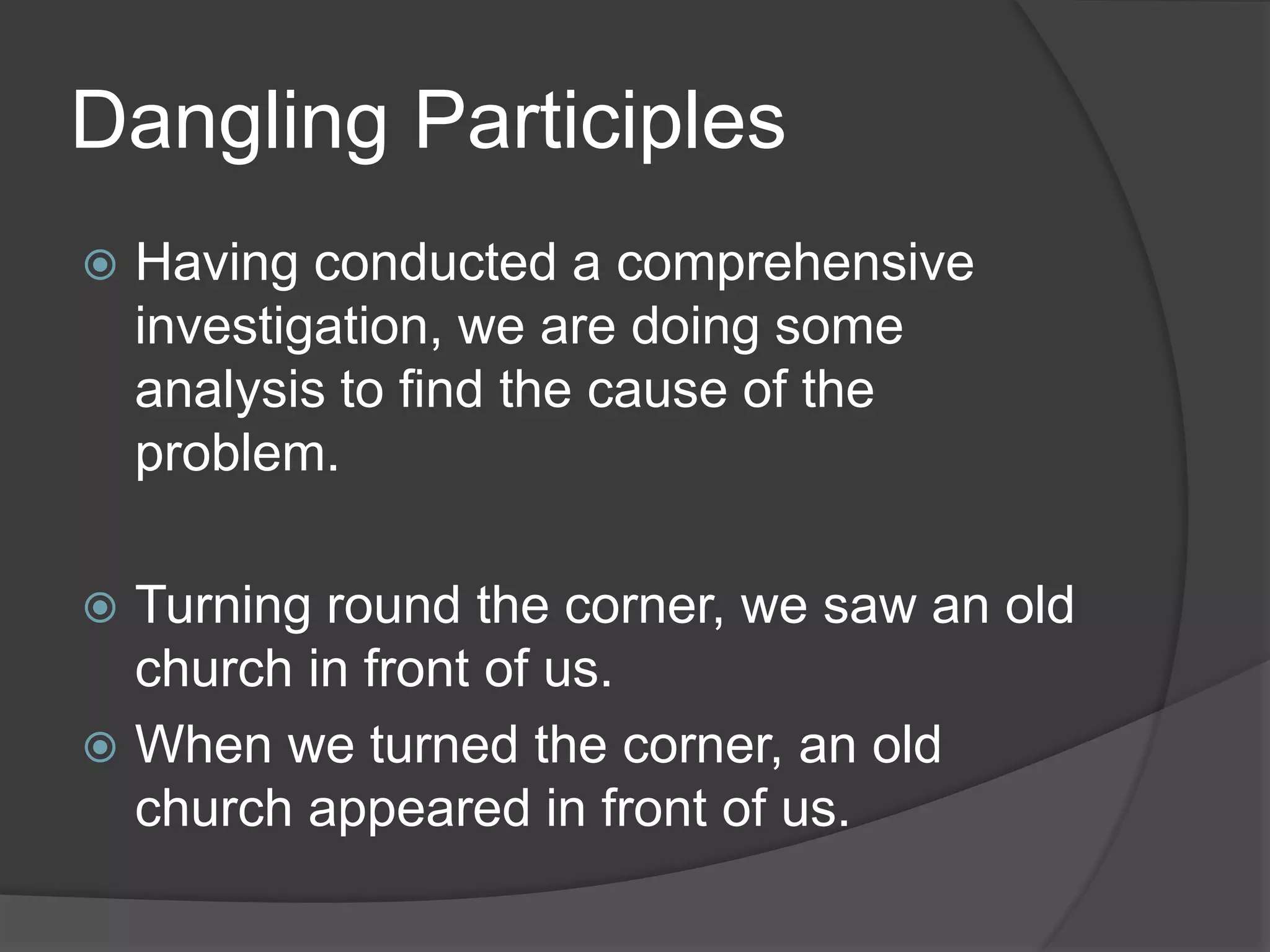 Dangling Participles
 Having conducted a comprehensive
investigation, we are doing some
analysis to find the cause of the
problem.
 Turning round the corner, we saw an old
church in front of us.
 When we turned the corner, an old
church appeared in front of us.
 