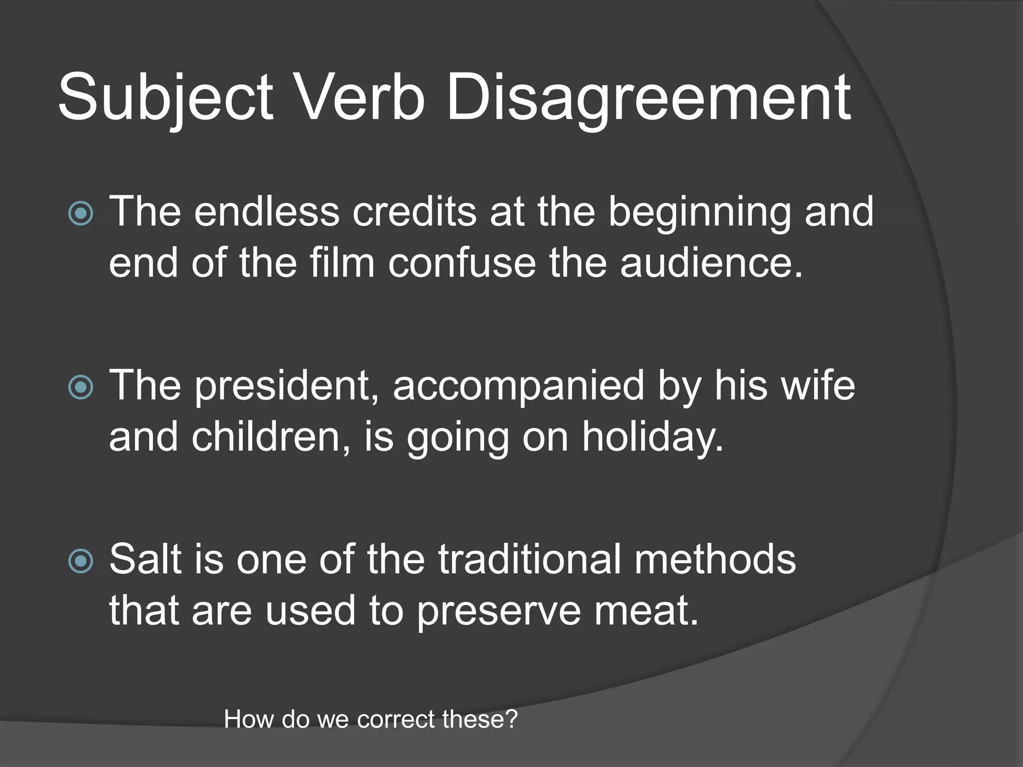 Subject Verb Disagreement
 The endless credits at the beginning and
end of the film confuse the audience.
 The president, accompanied by his wife
and children, is going on holiday.
 Salt is one of the traditional methods
that are used to preserve meat.
How do we correct these?
 