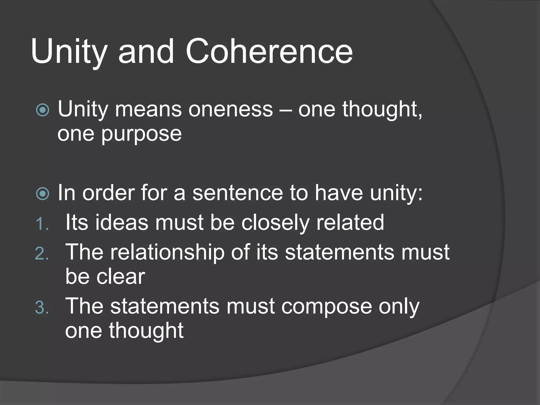 Unity and Coherence
 Unity means oneness – one thought,
one purpose
 In order for a sentence to have unity:
1. Its ideas must be closely related
2. The relationship of its statements must
be clear
3. The statements must compose only
one thought
 