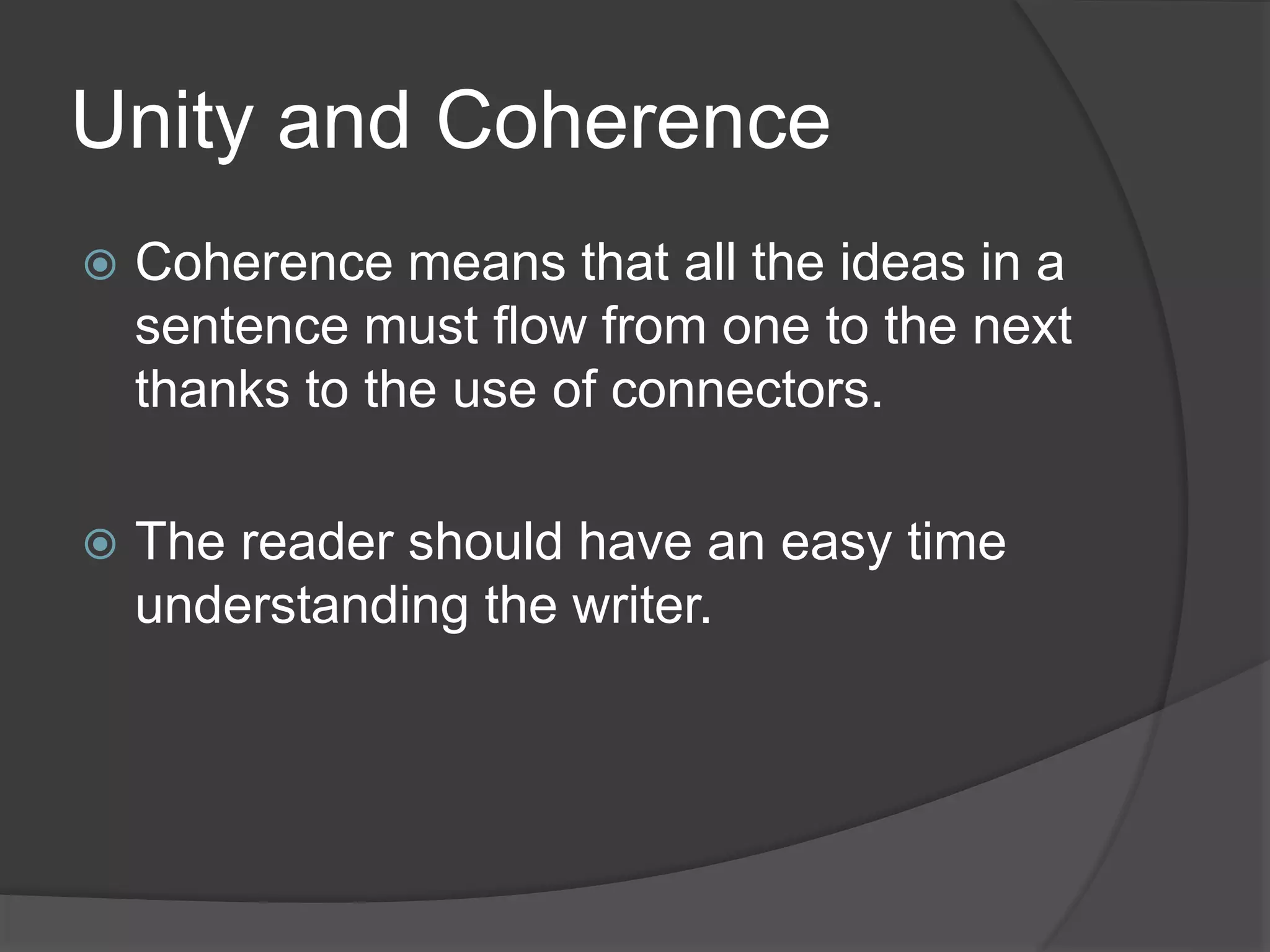 Unity and Coherence
 Coherence means that all the ideas in a
sentence must flow from one to the next
thanks to the use of connectors.
 The reader should have an easy time
understanding the writer.
 