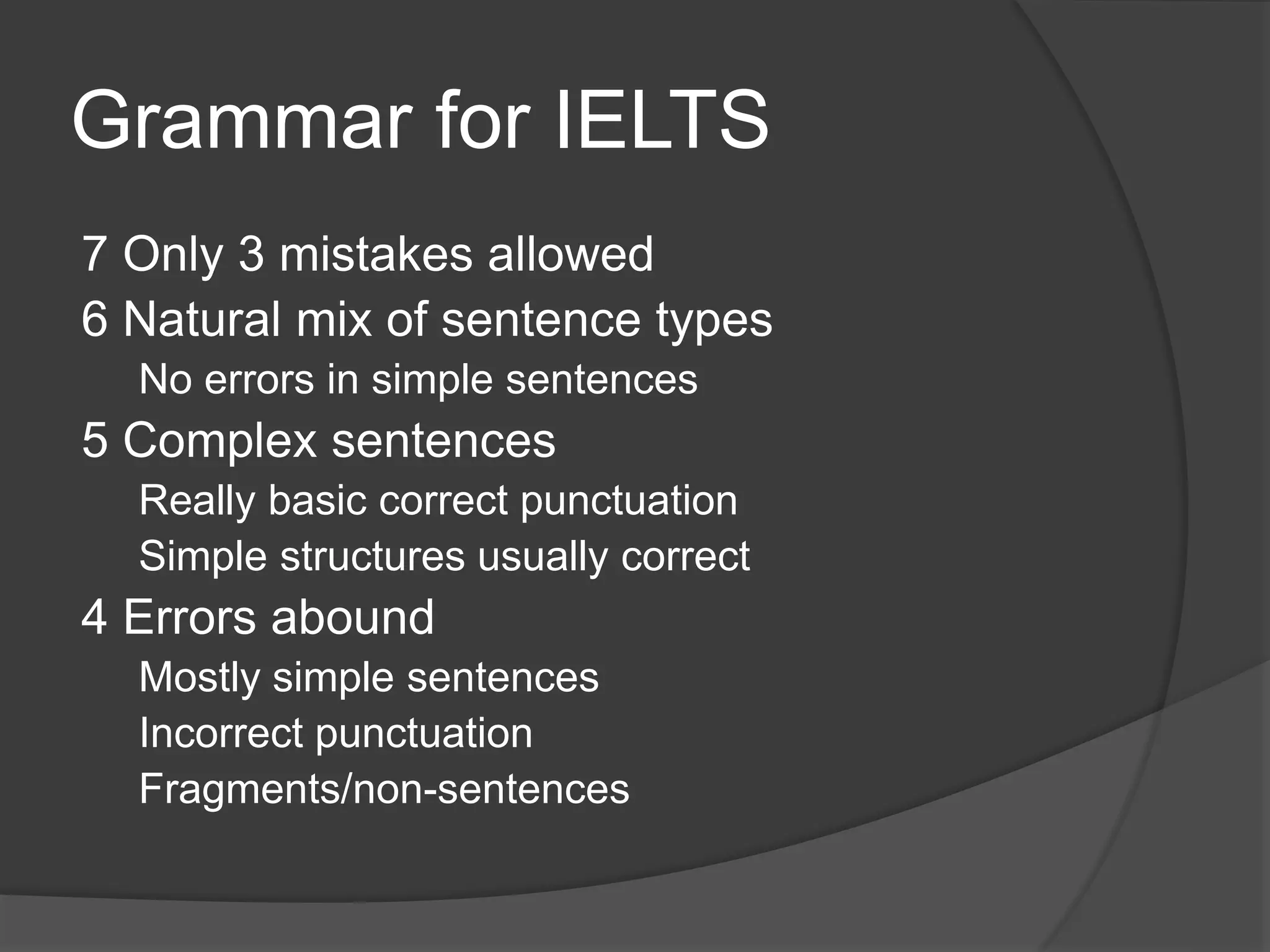 Grammar for IELTS
7 Only 3 mistakes allowed
6 Natural mix of sentence types
No errors in simple sentences
5 Complex sentences
Really basic correct punctuation
Simple structures usually correct
4 Errors abound
Mostly simple sentences
Incorrect punctuation
Fragments/non-sentences
 