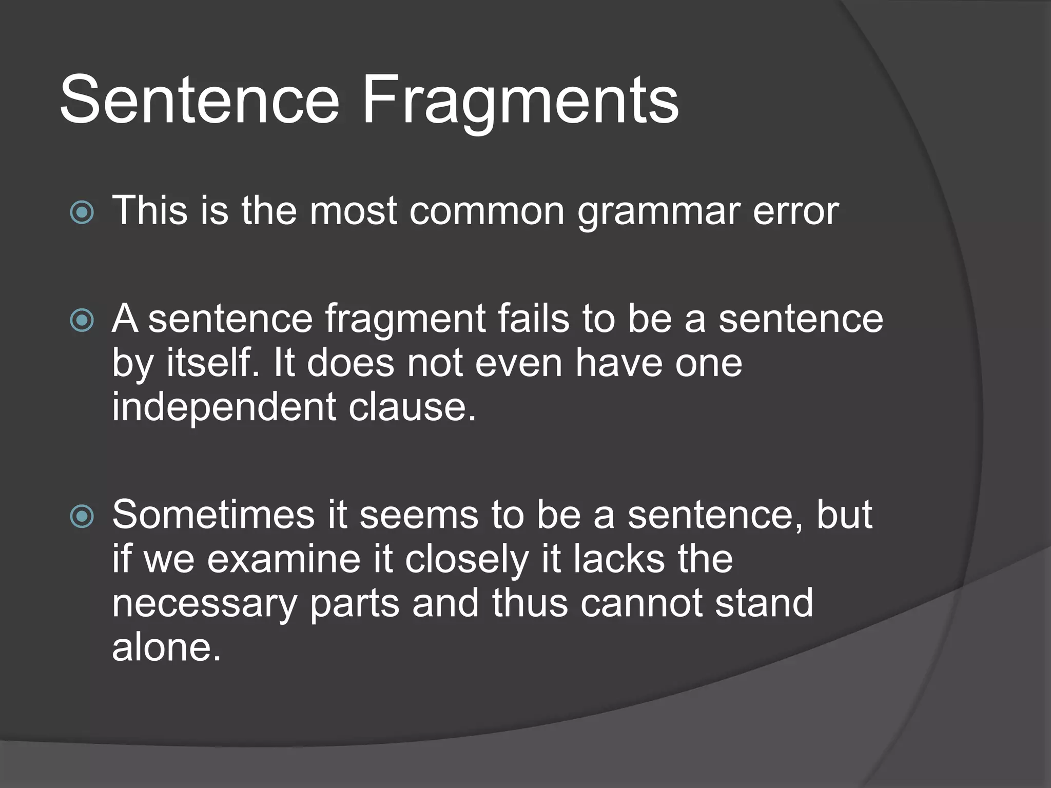 Sentence Fragments
 This is the most common grammar error
 A sentence fragment fails to be a sentence
by itself. It does not even have one
independent clause.
 Sometimes it seems to be a sentence, but
if we examine it closely it lacks the
necessary parts and thus cannot stand
alone.
 