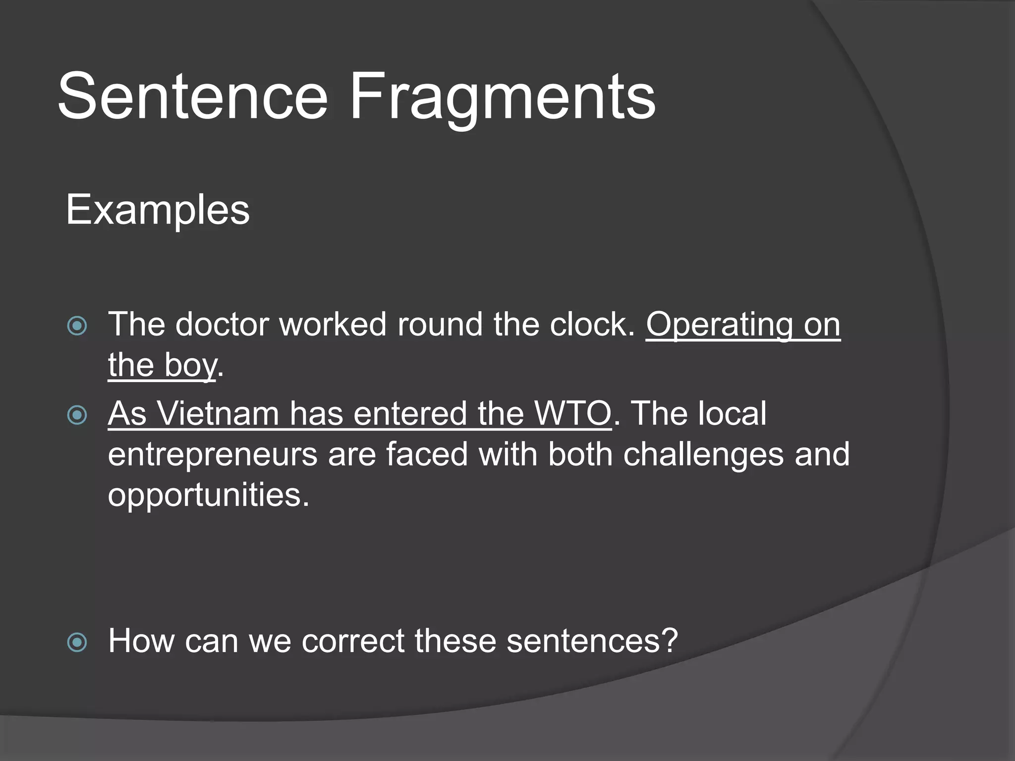 Sentence Fragments
Examples
 The doctor worked round the clock. Operating on
the boy.
 As Vietnam has entered the WTO. The local
entrepreneurs are faced with both challenges and
opportunities.
 How can we correct these sentences?
 