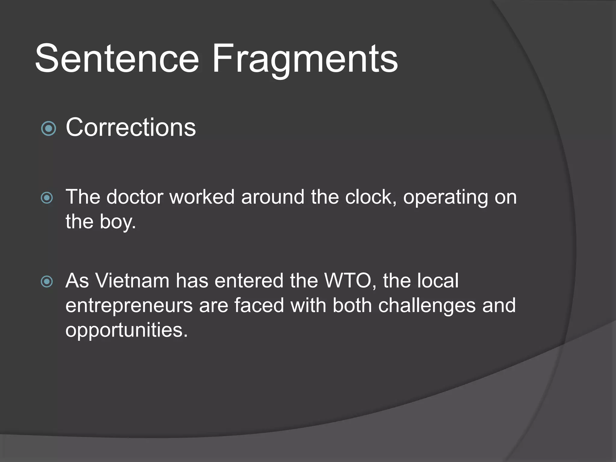 Sentence Fragments
 Corrections
 The doctor worked around the clock, operating on
the boy.
 As Vietnam has entered the WTO, the local
entrepreneurs are faced with both challenges and
opportunities.
 