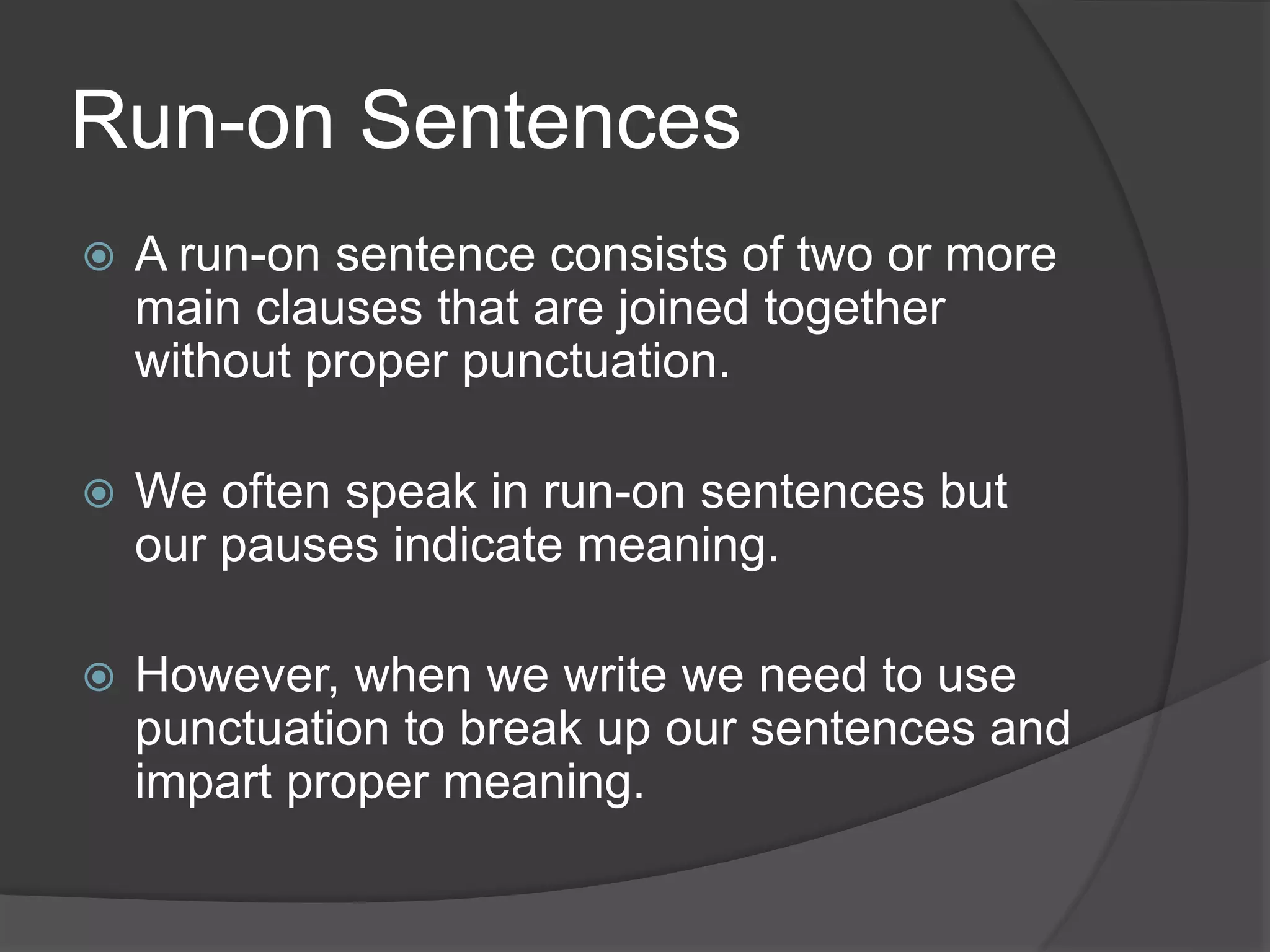 Run-on Sentences
 A run-on sentence consists of two or more
main clauses that are joined together
without proper punctuation.
 We often speak in run-on sentences but
our pauses indicate meaning.
 However, when we write we need to use
punctuation to break up our sentences and
impart proper meaning.
 