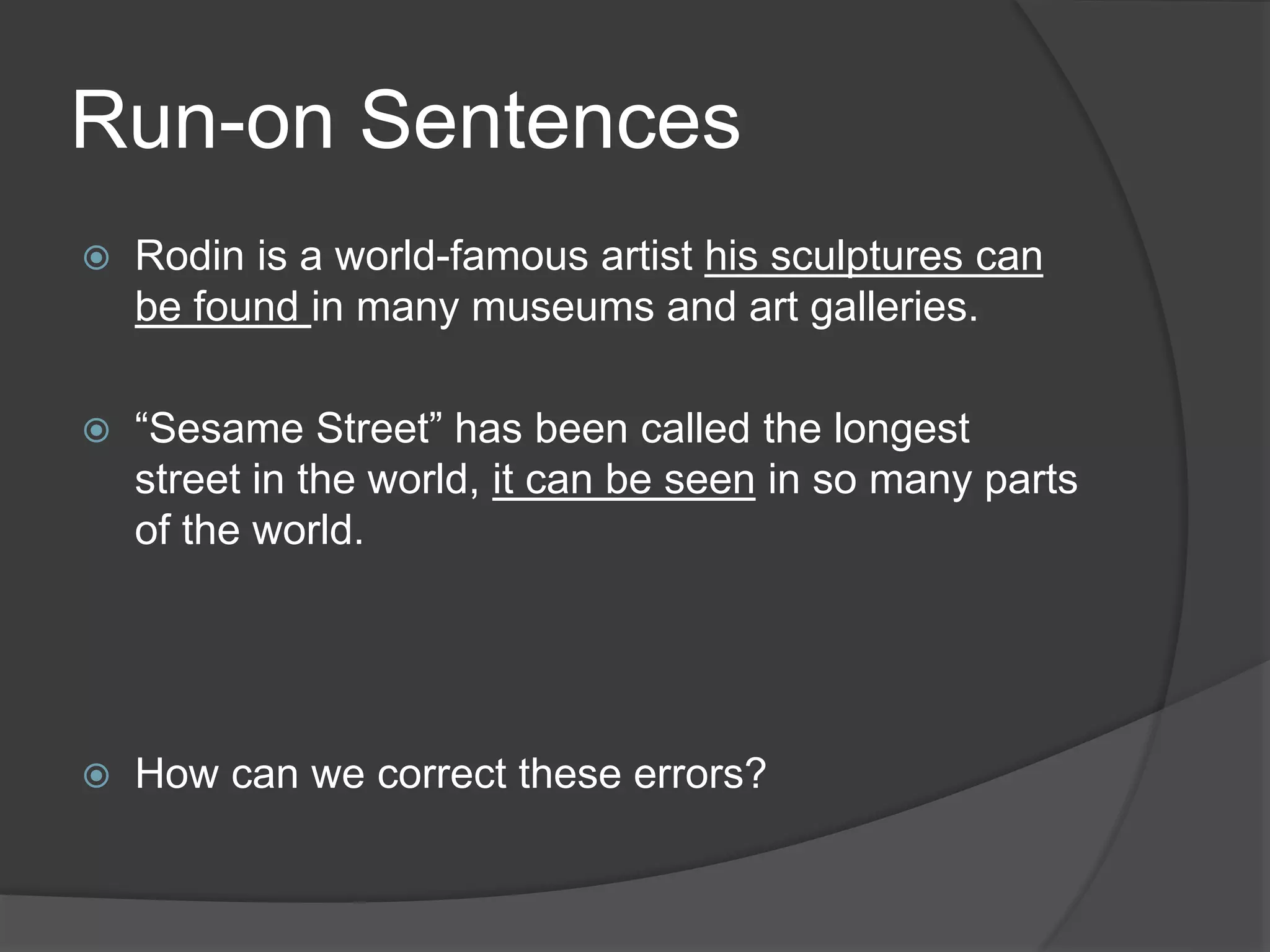 Run-on Sentences
 Rodin is a world-famous artist his sculptures can
be found in many museums and art galleries.
 “Sesame Street” has been called the longest
street in the world, it can be seen in so many parts
of the world.
 How can we correct these errors?
 