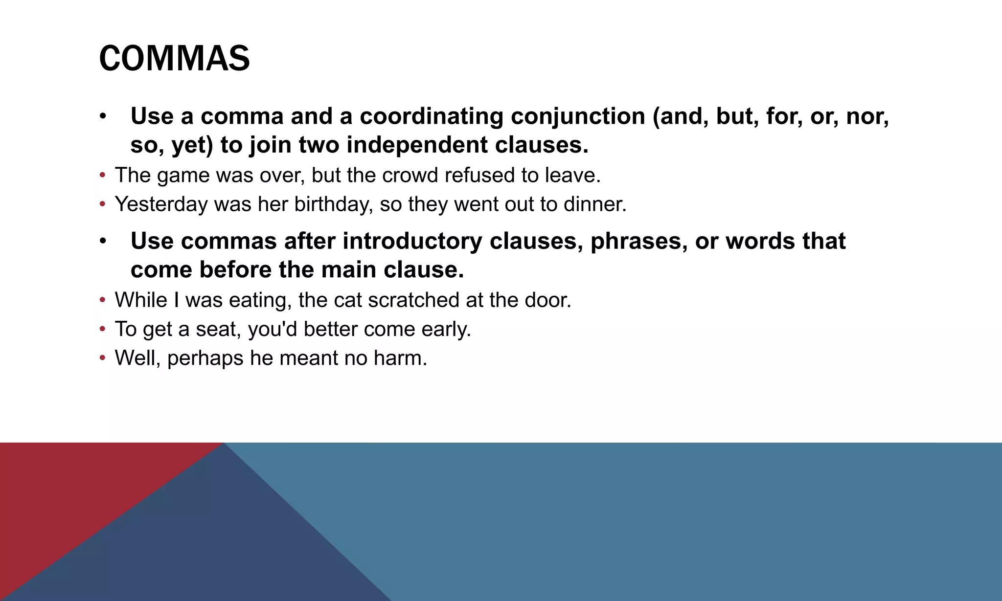 COMMAS
• Use a comma and a coordinating conjunction (and, but, for, or, nor,
so, yet) to join two independent clauses.
• The game was over, but the crowd refused to leave.
• Yesterday was her birthday, so they went out to dinner.
• Use commas after introductory clauses, phrases, or words that
come before the main clause.
• While I was eating, the cat scratched at the door.
• To get a seat, you'd better come early.
• Well, perhaps he meant no harm.
 